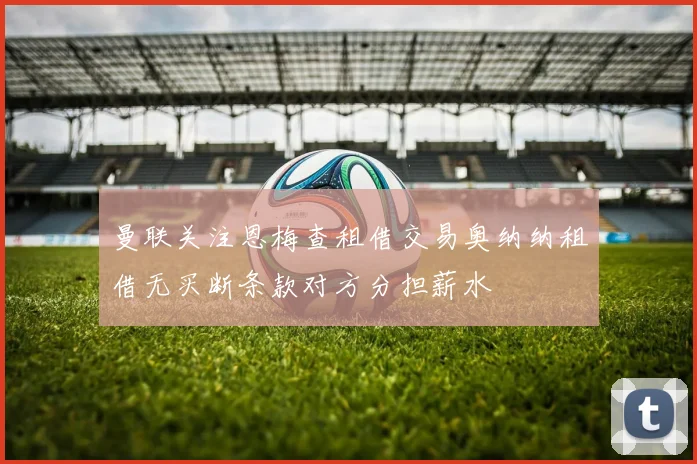 曼联关注恩梅查租借交易奥纳纳租借无买断条款对方分担薪水