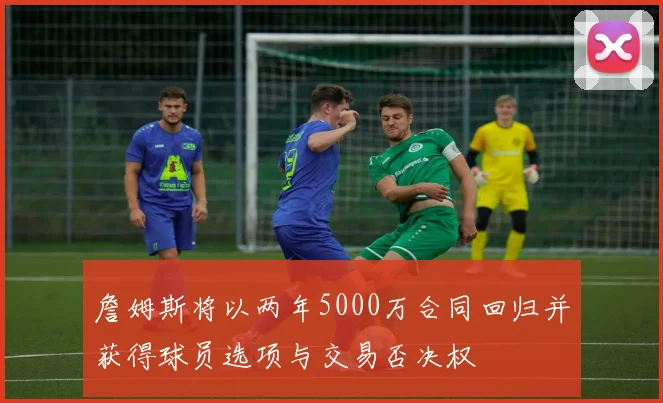 詹姆斯将以两年5000万合同回归并获得球员选项与交易否决权