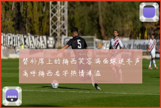 替补席上的梅西笑容满面球迷齐声高呼梅西名字热情洋溢