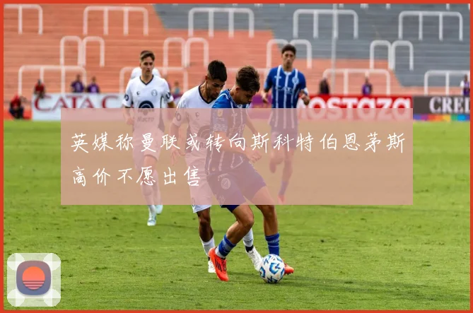 英媒称曼联或转向斯科特伯恩茅斯高价不愿出售