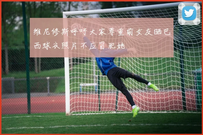 维尼修斯呼吁大家尊重前女友晒巴西球衣照片不应冒犯她