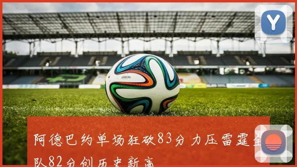 阿德巴约单场狂砍83分力压雷霆全队82分创历史新高