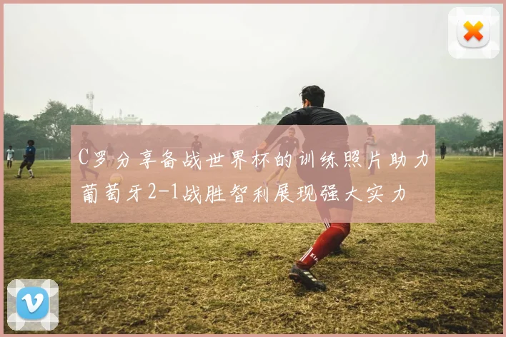 C罗分享备战世界杯的训练照片助力葡萄牙2-1战胜智利展现强大实力