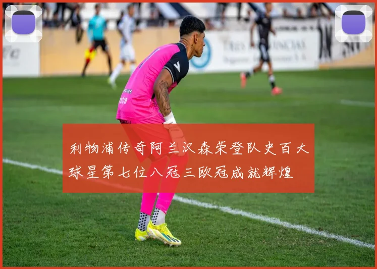 利物浦传奇阿兰汉森荣登队史百大球星第七位八冠三欧冠成就辉煌