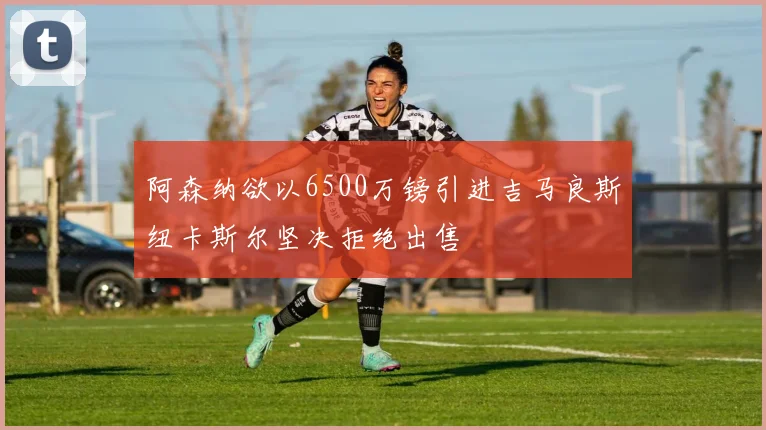 阿森纳欲以6500万镑引进吉马良斯纽卡斯尔坚决拒绝出售