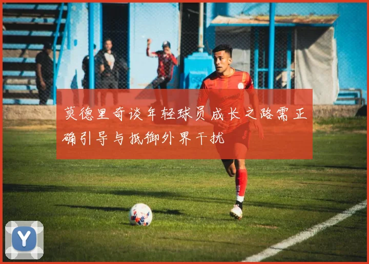 莫德里奇谈年轻球员成长之路需正确引导与抵御外界干扰