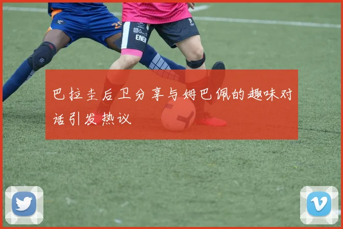 巴拉圭后卫分享与姆巴佩的趣味对话引发热议