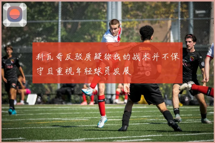 科瓦奇反驳质疑称我的战术并不保守且重视年轻球员发展