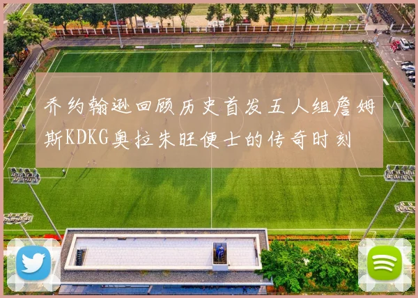 乔约翰逊回顾历史首发五人组詹姆斯KDKG奥拉朱旺便士的传奇时刻