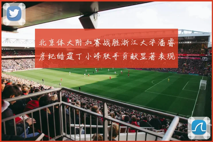 北京体大附加赛战胜浙江大学潘睿彦纪皓霆丁小峰联手贡献显著表现