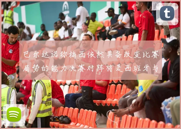 巴尔达诺称梅西依然具备改变比赛局势的能力决赛对阵将是西班牙与阿根廷