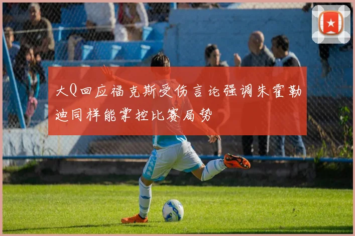 大Q回应福克斯受伤言论强调朱霍勒迪同样能掌控比赛局势